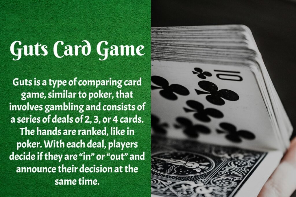 Guts is a type of comparing card game, similar to poker. It involves gambling and consists of a series of deals of 2, 3, or 4 cards. The hands are ranked like in poker. During each deal, players decide if they are "in" or "out" and announce their decision at the same time.
