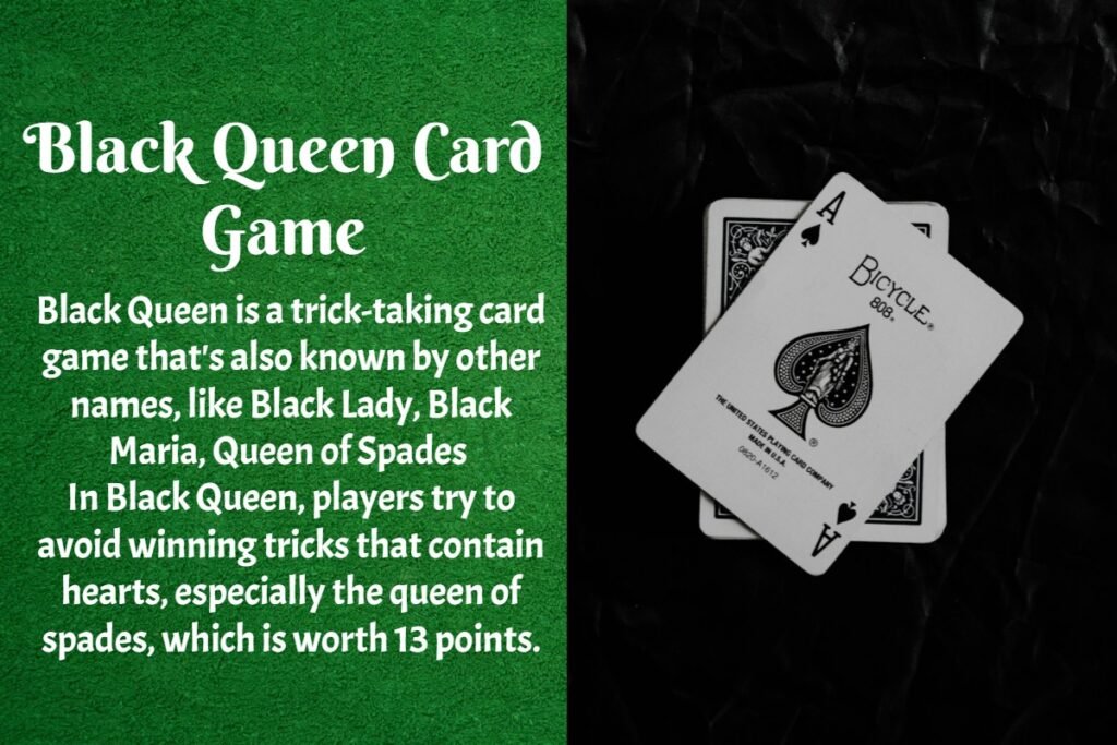 About the Black Queen Card Game 2 Black Queen is a trick-taking card game that's also known by other names, like Black Lady, Black Maria, Queen of Spades In Black Queen, players try to avoid winning tricks that contain hearts, especially the queen of spades, which is worth 13 points.