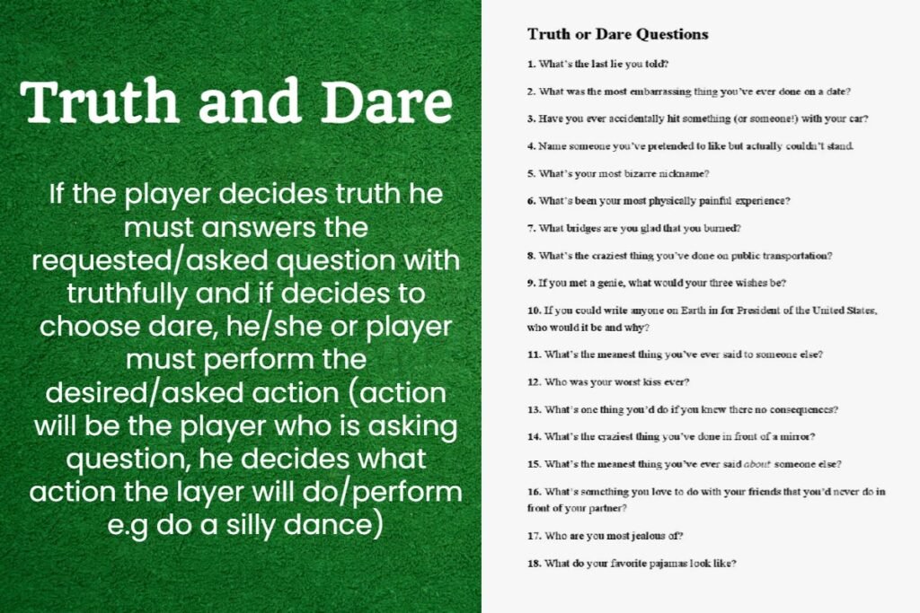 Truth or Dare Game 6 If the player decides truth he must answers the requested/asked question with truthfully and if decides to choose dare, he/she or player must perform the desired/asked action (action will be the player who is asking question, he decides what action the layer will do/perform e.g do a silly dance)